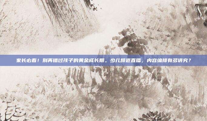 家长必看！别再错过孩子的黄金成长期。少儿频道直播，内容编排有多讲究？