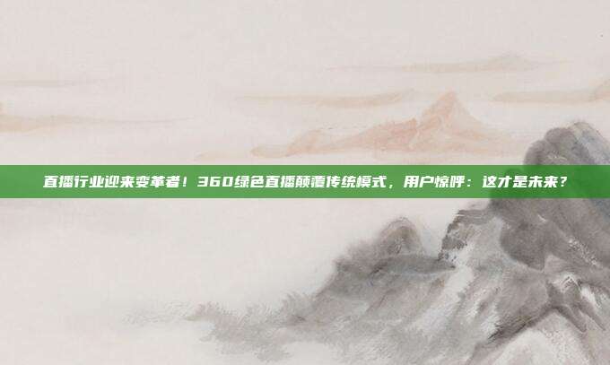 直播行业迎来变革者！360绿色直播颠覆传统模式，用户惊呼：这才是未来？