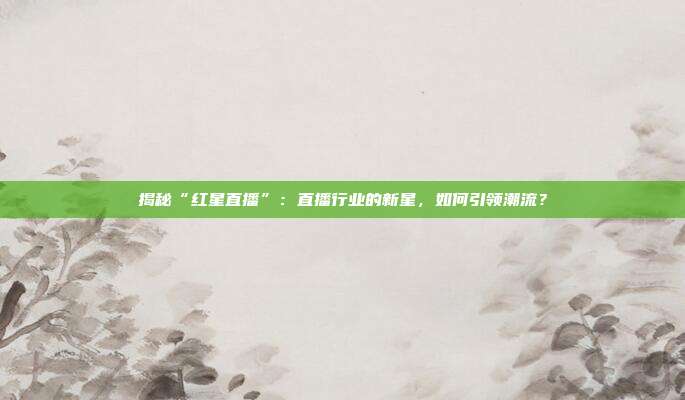 揭秘“红星直播”：直播行业的新星，如何引领潮流？