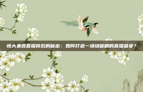 恒大集团直播背后的秘密：如何打造一场场吸睛的直播盛宴？