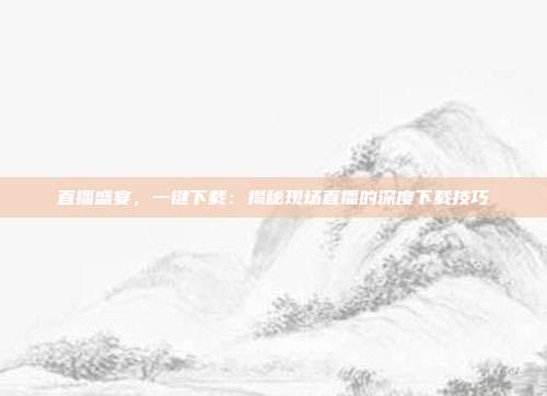 直播盛宴,一键下载:揭秘现场直播的深度下载技巧