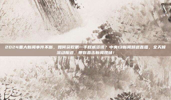 2024重大新闻事件不断，如何获取第一手权威资讯？中央13新闻频道直播，全天候滚动报道，带你直击新闻现场！
