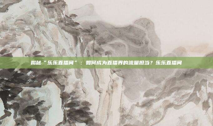 揭秘“乐乐直播间”：如何成为直播界的流量担当？乐乐直播间