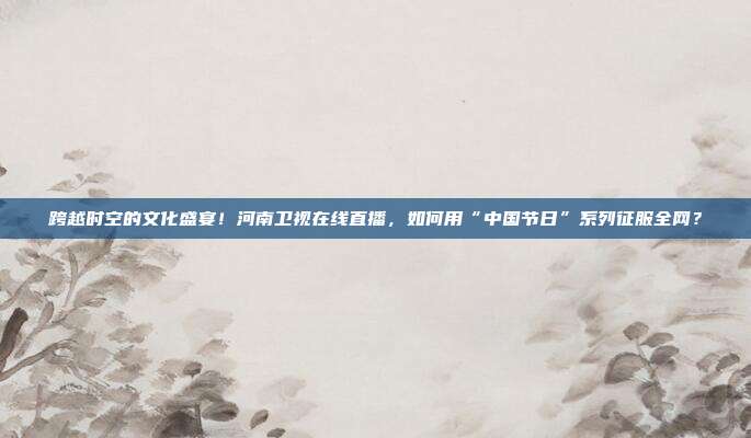 跨越时空的文化盛宴！河南卫视在线直播，如何用“中国节日”系列征服全网？
