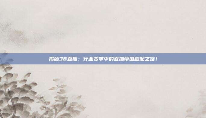 揭秘36直播：行业变革中的直播帝国崛起之路！