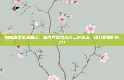 揭秘直播生活回放：如何抓住观众的二次关注，提升直播影响力？