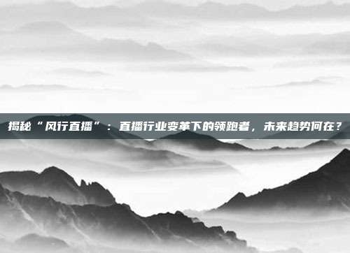 揭秘“风行直播”：直播行业变革下的领跑者，未来趋势何在？