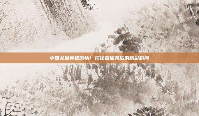 中国女足再燃激情！揭秘直播背后的精彩瞬间