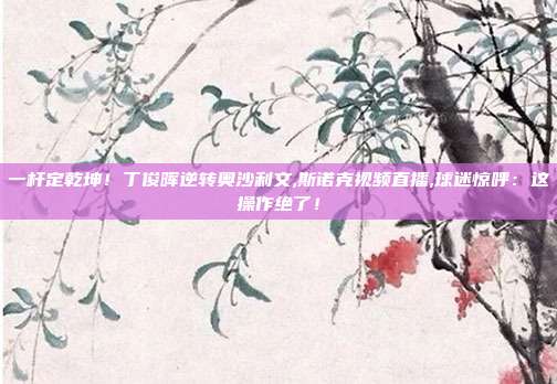 一杆定乾坤！丁俊晖逆转奥沙利文,斯诺克视频直播,球迷惊呼：这操作绝了！