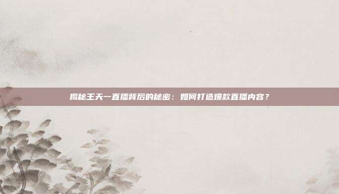 揭秘王天一直播背后的秘密：如何打造爆款直播内容？