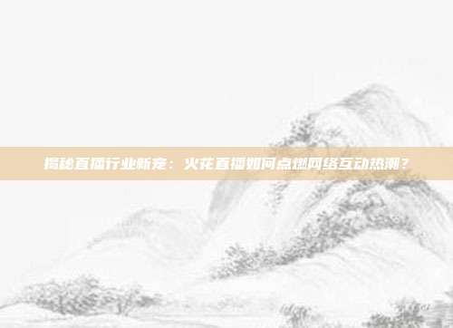 揭秘直播行业新宠：火花直播如何点燃网络互动热潮？
