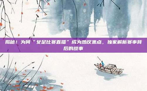 揭秘！为何“女足比赛直播”成为热议焦点，独家解析赛事背后的故事