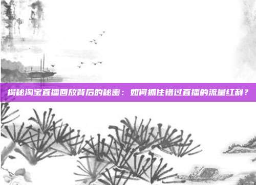 揭秘淘宝直播回放背后的秘密:如何抓住错过直播的流量红利?