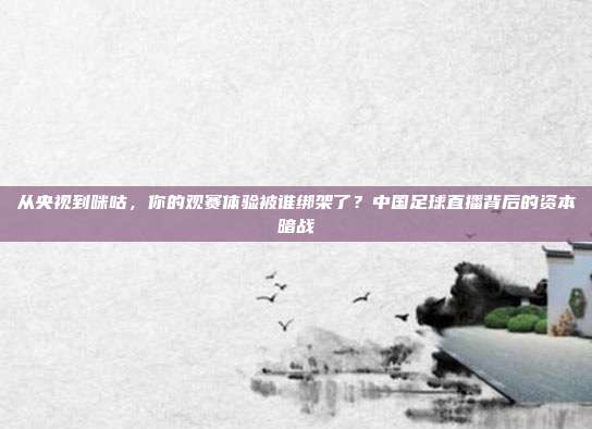 从央视到咪咕，你的观赛体验被谁绑架了？中国足球直播背后的资本暗战