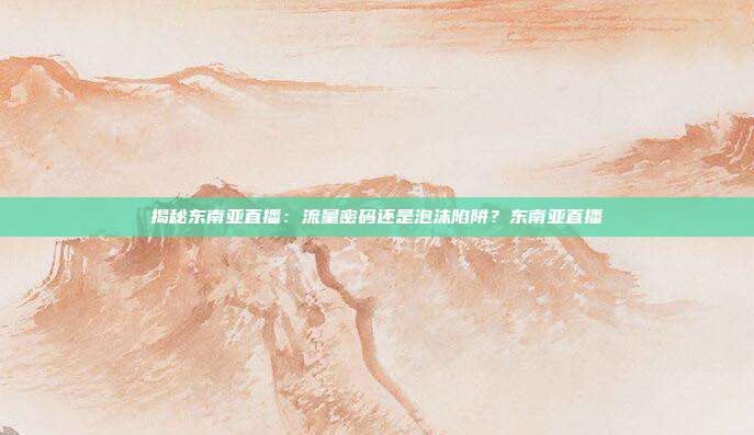 揭秘东南亚直播：流量密码还是泡沫陷阱？东南亚直播