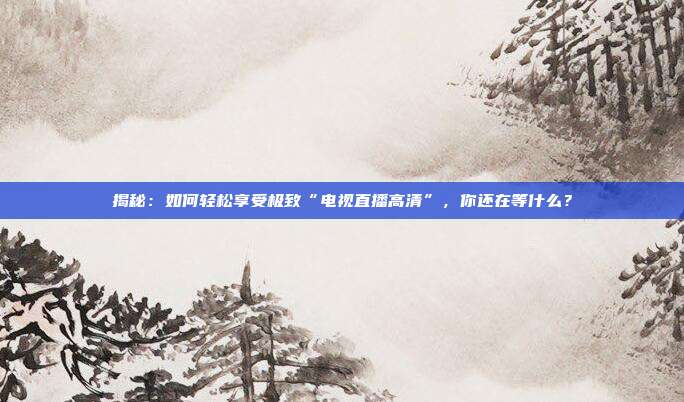 揭秘:如何轻松享受极致“电视直播高清”,你还在等什么?