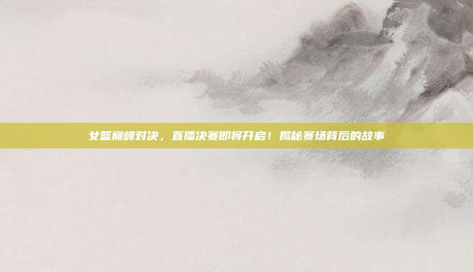 女篮巅峰对决，直播决赛即将开启！揭秘赛场背后的故事