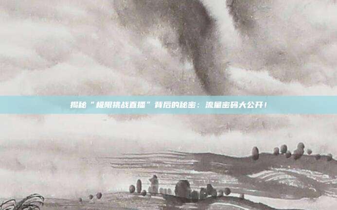 揭秘“极限挑战直播”背后的秘密:流量密码大公开!