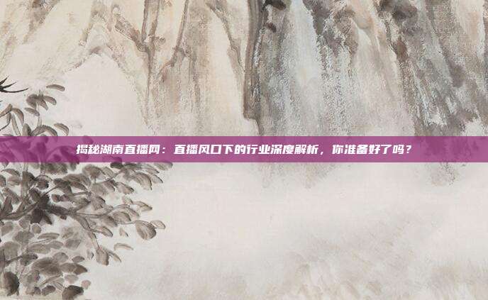 揭秘湖南直播网：直播风口下的行业深度解析，你准备好了吗？