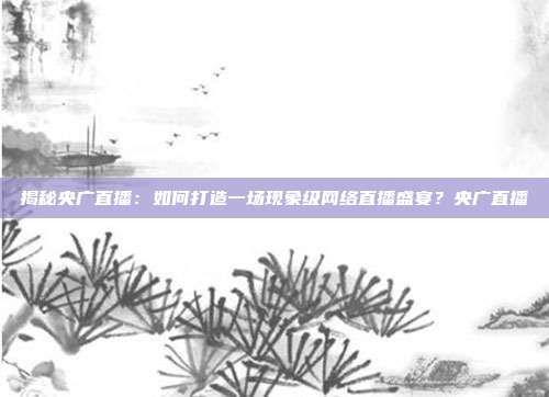 揭秘央广直播：如何打造一场现象级网络直播盛宴？央广直播