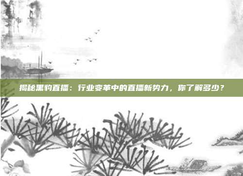 揭秘黑豹直播：行业变革中的直播新势力，你了解多少？