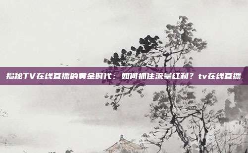 揭秘TV在线直播的黄金时代：如何抓住流量红利？tv在线直播