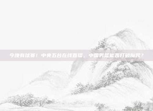 今晚有球赛！中央五台在线直播，中国男篮能否打破魔咒？