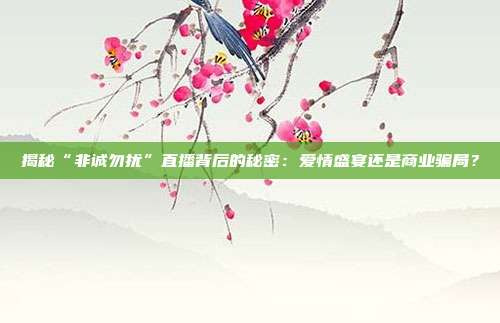 揭秘“非诚勿扰”直播背后的秘密:爱情盛宴还是商业骗局?