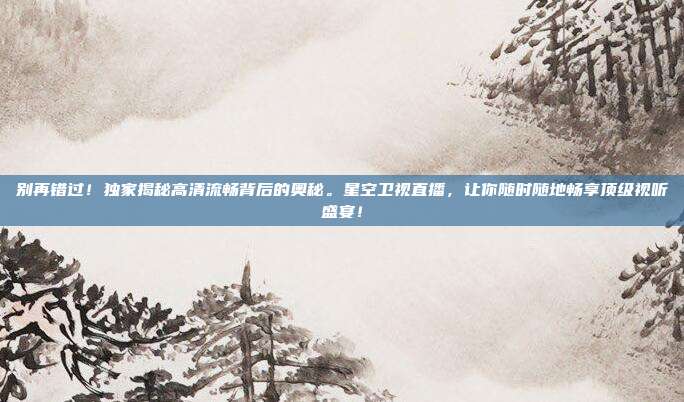 别再错过！独家揭秘高清流畅背后的奥秘。星空卫视直播，让你随时随地畅享顶级视听盛宴！