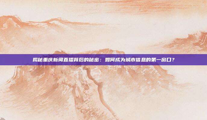揭秘重庆新闻直播背后的秘密:如何成为城市信息的第一窗口?