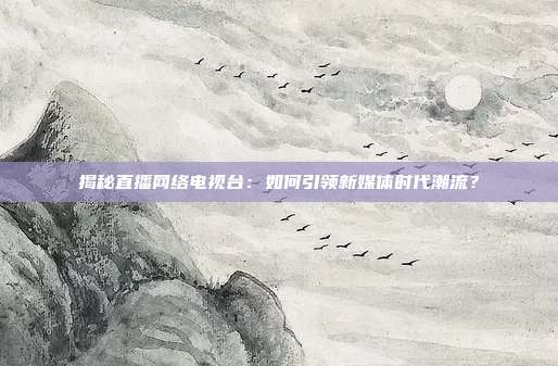 揭秘直播网络电视台：如何引领新媒体时代潮流？