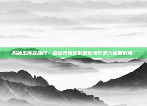 揭秘王亮直播间：直播界新星的崛起与影响力深度剖析！