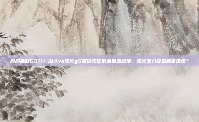 詹眉合砍60分！湖人vs热火g5直播见证紫金军团登顶，热火黑八奇迹能否延续？