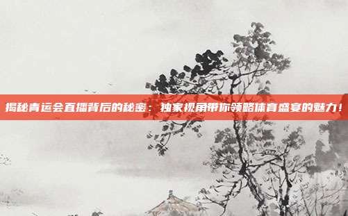 揭秘青运会直播背后的秘密：独家视角带你领略体育盛宴的魅力！