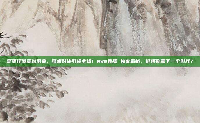 夏季狂潮震撼落幕，强者对决引爆全场！wwe直播 独家解析，谁将称霸下一个时代？