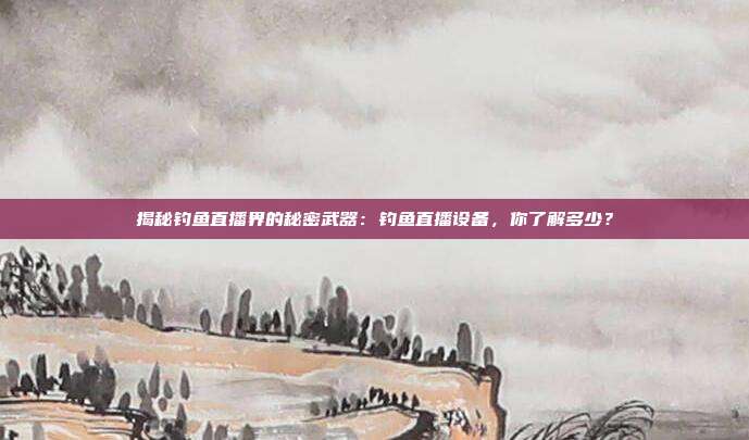 揭秘钓鱼直播界的秘密武器:钓鱼直播设备,你了解多少?