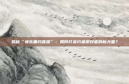 揭秘“快乐垂钓直播”:如何打造钓鱼爱好者的新天堂?