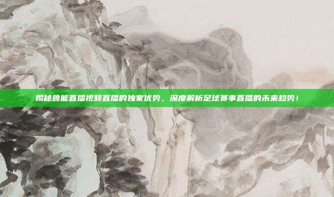 揭秘鲁能直播视频直播的独家优势，深度解析足球赛事直播的未来趋势！