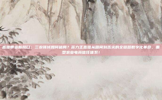 直播带货新风口：三农领域如何破局？苦力王直播从田间到舌尖的全链路数字化革命，重塑农业电商信任体系！