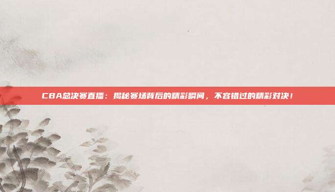 CBA总决赛直播：揭秘赛场背后的精彩瞬间，不容错过的精彩对决！