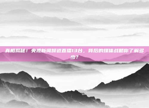 真相揭秘！央视新闻频道直播13台，背后的媒体战略你了解多少？