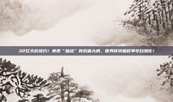 32亿天价续约！央视“暗战”背后藏大棋，世界杯转播权争夺白热化！