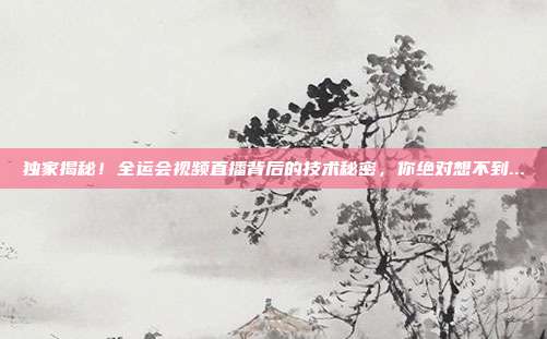 独家揭秘！全运会视频直播背后的技术秘密，你绝对想不到...