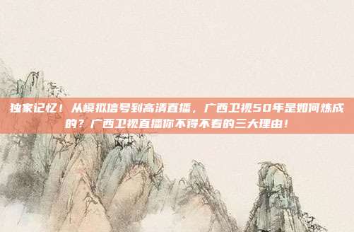独家记忆！从模拟信号到高清直播，广西卫视50年是如何炼成的？广西卫视直播你不得不看的三大理由！
