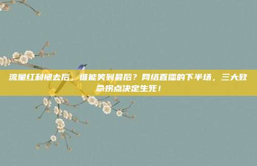流量红利褪去后，谁能笑到最后？网络直播的下半场，三大致命拐点决定生死！