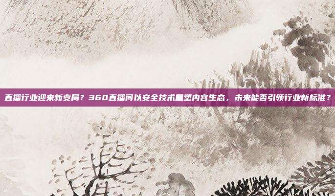 直播行业迎来新变局？360直播间以安全技术重塑内容生态，未来能否引领行业新标准？