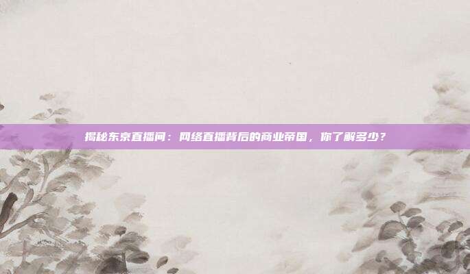揭秘东京直播间:网络直播背后的商业帝国,你了解多少?