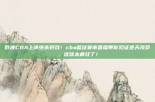 昨晚CBA上演绝杀好戏！cba篮球赛事直播带你见证逆天改命，这球太疯狂了！
