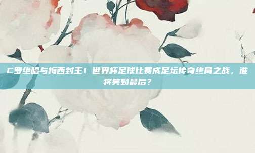 C罗绝唱与梅西封王！世界杯足球比赛成足坛传奇终局之战，谁将笑到最后？