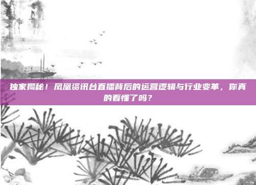 独家揭秘！凤凰资讯台直播背后的运营逻辑与行业变革，你真的看懂了吗？